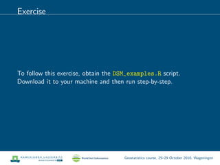 Exercise
To follow this exercise, obtain the DSM_examples.R script.
Download it to your machine and then run step-by-step.
Geostatistics course, 25–29 October 2010, Wageningen
 