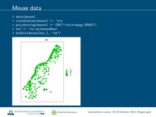 Meuse data
> data(meuse)
> coordinates(meuse) <- ~x+y
> proj4string(meuse) <- CRS("+init=epsg:28992")
> sel <- !is.na(meuse$om)
> bubble(meuse[sel,], "om")
om
qqqq
qq
qq
q qq
q
qq
qq
q
q
q
qqqq
q
qqq
q
q
q
q
q
q
q
qq
q
qq
q
q
q
q
q
q
q
q
qq
qqqqq
q
q
q
q
q
q
q
q
qq
q
q
q
q
qq
qq
qq
q
q
q
qq
q
q
q
q
q
q
q
q
q qq
q
qq
q
qq
q
q q
q
q
q
q
q
q
q
q
qq
q
q
qq
q
q
q
q
q
qq
q
q
q
q
q
q
q
q
q
q
q
q
q
q
q
qq
q
q q
q
qq
qq
q q
q
q
qq q
q
q
q
q
q
q
1
5.3
6.9
9
17
Geostatistics course, 25–29 October 2010, Wageningen
 
