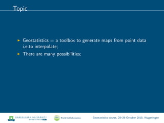 Topic
Geostatistics = a toolbox to generate maps from point data
i.e.to interpolate;
There are many possibilities;
Geostatistics course, 25–29 October 2010, Wageningen
 
