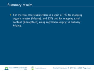 Summary results
For the two case studies there is a gain of 7% for mapping
organic matter (Meuse), and 13% and for mapping sand
content (Eberg¨otzen) using regression-kriging vs ordinary
kriging.
Geostatistics course, 25–29 October 2010, Wageningen
 