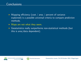 Conclusions
Mapping eﬃciency (cost / area / percent of variance
explained) is a possible universal criteria to compare prediction
methods.
Maps are not what they seem.
Geostatistics really outperforms non-statistical methods (but
this is area/data dependent).
Geostatistics course, 25–29 October 2010, Wageningen
 