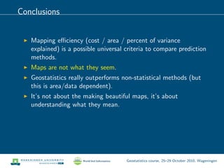 Conclusions
Mapping eﬃciency (cost / area / percent of variance
explained) is a possible universal criteria to compare prediction
methods.
Maps are not what they seem.
Geostatistics really outperforms non-statistical methods (but
this is area/data dependent).
It’s not about the making beautiful maps, it’s about
understanding what they mean.
Geostatistics course, 25–29 October 2010, Wageningen
 