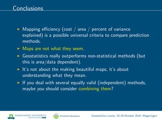 Conclusions
Mapping eﬃciency (cost / area / percent of variance
explained) is a possible universal criteria to compare prediction
methods.
Maps are not what they seem.
Geostatistics really outperforms non-statistical methods (but
this is area/data dependent).
It’s not about the making beautiful maps, it’s about
understanding what they mean.
If you deal with several equally valid (independent) methods,
maybe you should consider combining them?
Geostatistics course, 25–29 October 2010, Wageningen
 