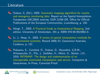 Literature
Dubois, G. (Ed.), 2005. Automatic mapping algorithms for routine
and emergency monitoring data. Report on the Spatial Interpolation
Comparison (SIC2004) exercise. EUR 21595 EN. Oﬃce for Oﬃcial
Publications of the European Communities, Luxembourg, p. 150.
Hengl, T., 2009. A Practical Guide to Geostatistical Mapping, 2nd
edition. University of Amsterdam, 291 p. ISBN 978-90-9024981-0.
Li, J., Heap, A., 2008. A review of spatial interpolation methods for
environmental scientists. Record 2008/23. Geoscience Australia,
Canberra, p. 137.
Pebesma, E., Cornford, D., Dubois, D., Heuvelink, G.B.M.,
Hristopoulos, D., Pilz, J., Stohlker, U., Morin, G., Skoien, J.O.,
2010. INTAMAP: The design and implementation of an
interoperable automated interpolation web service. Computers &
Geosciences, In Press, Corrected Proof.
Geostatistics course, 25–29 October 2010, Wageningen
 