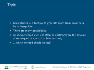 Topic
Geostatistics = a toolbox to generate maps from point data
i.e.to interpolate;
There are many possibilities;
An inexperienced user will often be challenged by the amount
of techniques to run spatial interpolation;
. . .which method should we use?
Geostatistics course, 25–29 October 2010, Wageningen
 