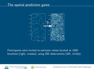 The spatial prediction game
Participants were invited to estimate values located at 1000
locations (right, crosses), using 200 observations (left, circles).
Geostatistics course, 25–29 October 2010, Wageningen
 
