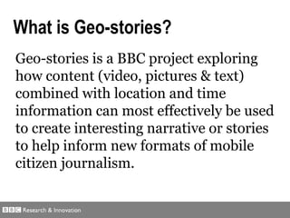 Geo-stories is a BBC project exploring how  content (video, pictures & text)  combined with  location and time  information can most effectively be used to create interesting narrative or stories to help inform  new formats of mobile citizen journalism .   What is Geo-stories? 
