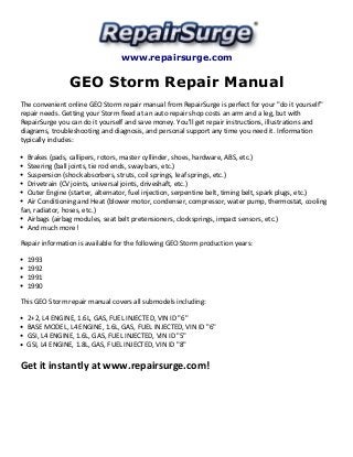 www.repairsurge.com 
GEO Storm Repair Manual 
The convenient online GEO Storm repair manual from RepairSurge is perfect for your "do it yourself" 
repair needs. Getting your Storm fixed at an auto repair shop costs an arm and a leg, but with 
RepairSurge you can do it yourself and save money. You'll get repair instructions, illustrations and 
diagrams, troubleshooting and diagnosis, and personal support any time you need it. Information 
typically includes: 
Brakes (pads, callipers, rotors, master cyllinder, shoes, hardware, ABS, etc.) 
Steering (ball joints, tie rod ends, sway bars, etc.) 
Suspension (shock absorbers, struts, coil springs, leaf springs, etc.) 
Drivetrain (CV joints, universal joints, driveshaft, etc.) 
Outer Engine (starter, alternator, fuel injection, serpentine belt, timing belt, spark plugs, etc.) 
Air Conditioning and Heat (blower motor, condenser, compressor, water pump, thermostat, cooling 
fan, radiator, hoses, etc.) 
Airbags (airbag modules, seat belt pretensioners, clocksprings, impact sensors, etc.) 
And much more! 
Repair information is available for the following GEO Storm production years: 
1993 
1992 
1991 
1990 
This GEO Storm repair manual covers all submodels including: 
2+2, L4 ENGINE, 1.6L, GAS, FUEL INJECTED, VIN ID "6" 
BASE MODEL, L4 ENGINE, 1.6L, GAS, FUEL INJECTED, VIN ID "6" 
GSI, L4 ENGINE, 1.6L, GAS, FUEL INJECTED, VIN ID "5" 
GSI, L4 ENGINE, 1.8L, GAS, FUEL INJECTED, VIN ID "8" 
Get it instantly at www.repairsurge.com! 
