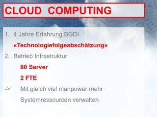 CLOUD COMPUTING

1. 4 Jahre Erfahrung BGDI
     «Technologiefolgeabschätzung»
2. Betrieb Infrastruktur
       80 Server
       2 FTE
->     Mit gleich viel manpower mehr
       Systemressourcen verwalten
 
