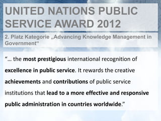 UNITED NATIONS PUBLIC
SERVICE AWARD 2012
2. Platz Kategorie „Advancing Knowledge Management in
Government“

“… the most prestigious international recognition of
excellence in public service. It rewards the creative
achievements and contributions of public service
institutions that lead to a more effective and responsive
public administration in countries worldwide.”
 