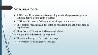 Advantages of GEO:
 A GEO satellites distance from earth gives it a large coverage area,
almost a fourth of the earth’s surface
 GEO satellite have a 24 hours view of a particular area.
 This factors make it ideal for satellite broadcast and other multipoint
applications.
 The effects of Doppler shift are negligible .
 No ground station tracking required.
 Three satellites give full earth coverage.
 No problem with frequency changes.
 