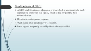 Disadvantages of GEO:
 A GEO satellites distance also cause it o have both a comparatively weak
signal and a time delay in a signal, which is bad for point to point
communication.
 High transmission power required.
 Weak signal after traveling over 35000km.
 Polar regions are poorly served by Geostationary satellites.
 