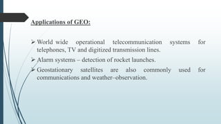 Applications of GEO:
 World wide operational telecommunication systems for
telephones, TV and digitized transmission lines.
 Alarm systems – detection of rocket launches.
 Geostationary satellites are also commonly used for
communications and weather–observation.
 