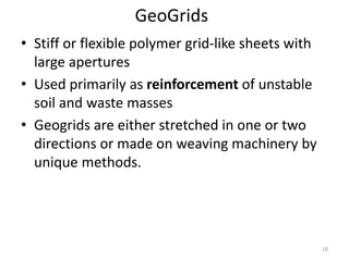GeoGrids
• Stiff or flexible polymer grid-like sheets with
large apertures
• Used primarily as reinforcement of unstable
soil and waste masses
• Geogrids are either stretched in one or two
directions or made on weaving machinery by
unique methods.
10
 