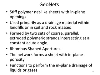 GeoNets
• Stiff polymer net-like sheets with in-plane
openings
• Used primarily as a drainage material within
landfills or in soil and rock masses
• Formed by two sets of coarse, parallel,
extruded polymeric strands intersecting at a
constant acute angle.
• Rhombus Shaped Apertures
• The network forms a sheet with in-plane
porosity
• Functions to perform the in-plane drainage of
liquids or gases 13
 