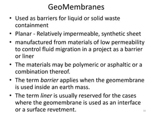 GeoMembranes
• Used as barriers for liquid or solid waste
containment
• Planar - Relatively impermeable, synthetic sheet
• manufactured from materials of low permeability
to control fluid migration in a project as a barrier
or liner
• The materials may be polymeric or asphaltic or a
combination thereof.
• The term barrier applies when the geomembrane
is used inside an earth mass.
• The term liner is usually reserved for the cases
where the geomembrane is used as an interface
or a surface revetment. 16
 