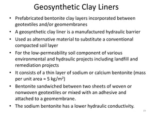 Geosynthetic Clay Liners
• Prefabricated bentonite clay layers incorporated between
geotextiles and/or geomembranes
• A geosynthetic clay liner is a manufactured hydraulic barrier
• Used as alternative material to substitute a conventional
compacted soil layer
• For the low-permeability soil component of various
environmental and hydraulic projects including landfill and
remediation projects
• It consists of a thin layer of sodium or calcium bentonite (mass
per unit area ≈ 5 kg/m2)
• Bentonite sandwiched between two sheets of woven or
nonwoven geotextiles or mixed with an adhesive and
attached to a geomembrane.
• The sodium bentonite has a lower hydraulic conductivity.
19
 