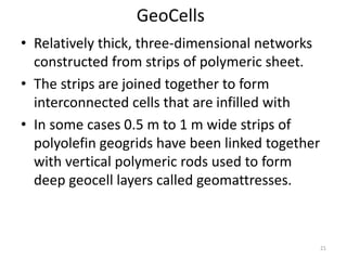 GeoCells
• Relatively thick, three-dimensional networks
constructed from strips of polymeric sheet.
• The strips are joined together to form
interconnected cells that are infilled with
• In some cases 0.5 m to 1 m wide strips of
polyolefin geogrids have been linked together
with vertical polymeric rods used to form
deep geocell layers called geomattresses.
21
 