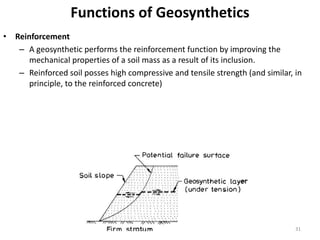Functions of Geosynthetics
• Reinforcement
– A geosynthetic performs the reinforcement function by improving the
mechanical properties of a soil mass as a result of its inclusion.
– Reinforced soil posses high compressive and tensile strength (and similar, in
principle, to the reinforced concrete)
31
 