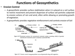 Functions of Geosynthetics
• Erosion Control
– A geosynthetic provides surface stabilization when it is placed on a soil surface
to restrict movement and prevent dispersion of surface soil particles subjected
to erosion actions of rain and wind, often while allowing or promoting growth
of vegetation.
– A geosynthetic provides vegetative reinforcement and controls erosion of Soil
36
 