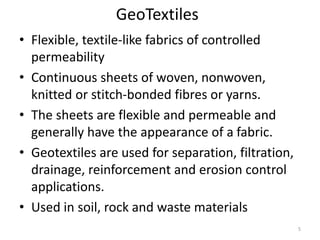 GeoTextiles
• Flexible, textile-like fabrics of controlled
permeability
• Continuous sheets of woven, nonwoven,
knitted or stitch-bonded fibres or yarns.
• The sheets are flexible and permeable and
generally have the appearance of a fabric.
• Geotextiles are used for separation, filtration,
drainage, reinforcement and erosion control
applications.
• Used in soil, rock and waste materials
5
 