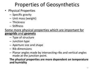Properties of Geosynthetics
• Physical Properties
– Specific gravity
– Unit mass (weight)
– Thickness
– Stiffness
Some more physical properties which are important for
geogrids and geonets
– Type of structure
– Junction type
– Aperture size and shape
– Rib dimensions
– Planar angles made by intersecting ribs and vertical angles
made at the junction point.
The physical properties are more dependent on temperature
and humidity
50
 