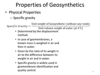 Properties of Geosynthetics
• Physical Properties
– Specific gravity
• Determined by the displacement
method.
• In case of geomembranes, a
known mass is weighed in air and
then in water.
• Given by the ratio of its weight in
air to the difference between its
weight in air and in water.
• Specific gravity is widely used in
geomembrane identification and
quality control 51
 