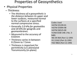 Properties of Geosynthetics
• Physical Properties
– Thickness
• The thickness of a geosynthetic is
the distance between its upper and
lower surfaces, measured normal
to the surfaces at a specified
normal compressive stress.
• Generally 2.0 kPa for geotextiles
and 20 kPa for geogrids and
geomembranes.
• Measured to the accuracy of
0.02mm
• Thickness varies in between
0.25mm to 7.5mm
• Thickness is important for
permittivity (c/s plane)and
Transmissivity (in-plane)
Codes Used
•ASTM D5199-01
•ASTM D5994-98
•ASTM D6525-00
•CAN/CGSB 148.1 No. 3-
M85
•BS EN 964 (Part 1)-1995
•IS 13162 (Part 3)-1992
•ISO 9863 (Part 2)-1996
54
 