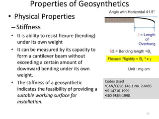 Properties of Geosynthetics
• Physical Properties
–Stiffness
• It is ability to resist flexure (bending)
under its own weight
• It can be measured by its capacity to
form a cantilever beam without
exceeding a certain amount of
downward bending under its own
weight.
• The stiffness of a geosynthetic
indicates the feasibility of providing a
suitable working surface for
installation.
Codes Used
•CAN/CGSB 148.1 No. 2-M85
•IS 14716-1999
•ISO 9864-1990
55
 