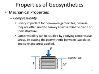 Properties of Geosynthetics
• Mechanical Properties
– Compressibility
• Is very important for nonwoven geotextiles, because
they are often used to convey liquid within the plane of
their structure.
• Compressibility can be studied by applying compressive
stress, by placing the geosynthetic between two plates
and constant stress applied.
57
 