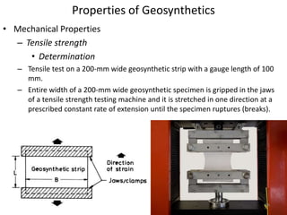 Properties of Geosynthetics
• Mechanical Properties
– Tensile strength
• Determination
– Tensile test on a 200-mm wide geosynthetic strip with a gauge length of 100
mm.
– Entire width of a 200-mm wide geosynthetic specimen is gripped in the jaws
of a tensile strength testing machine and it is stretched in one direction at a
prescribed constant rate of extension until the specimen ruptures (breaks).
58
 