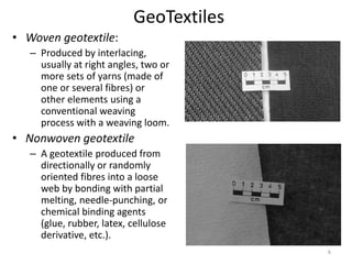 GeoTextiles
• Woven geotextile:
– Produced by interlacing,
usually at right angles, two or
more sets of yarns (made of
one or several fibres) or
other elements using a
conventional weaving
process with a weaving loom.
• Nonwoven geotextile
– A geotextile produced from
directionally or randomly
oriented fibres into a loose
web by bonding with partial
melting, needle-punching, or
chemical binding agents
(glue, rubber, latex, cellulose
derivative, etc.).
6
 