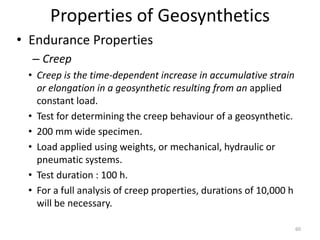 Properties of Geosynthetics
• Endurance Properties
– Creep
• Creep is the time-dependent increase in accumulative strain
or elongation in a geosynthetic resulting from an applied
constant load.
• Test for determining the creep behaviour of a geosynthetic.
• 200 mm wide specimen.
• Load applied using weights, or mechanical, hydraulic or
pneumatic systems.
• Test duration : 100 h.
• For a full analysis of creep properties, durations of 10,000 h
will be necessary.
60
 