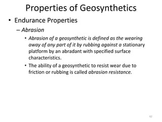 Properties of Geosynthetics
• Endurance Properties
– Abrasion
• Abrasion of a geosynthetic is defined as the wearing
away of any part of it by rubbing against a stationary
platform by an abradant with specified surface
characteristics.
• The ability of a geosynthetic to resist wear due to
friction or rubbing is called abrasion resistance.
62
 