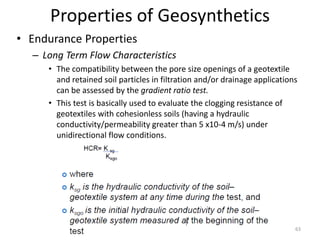 Properties of Geosynthetics
• Endurance Properties
– Long Term Flow Characteristics
• The compatibility between the pore size openings of a geotextile
and retained soil particles in filtration and/or drainage applications
can be assessed by the gradient ratio test.
• This test is basically used to evaluate the clogging resistance of
geotextiles with cohesionless soils (having a hydraulic
conductivity/permeability greater than 5 x10-4 m/s) under
unidirectional flow conditions.
63
 