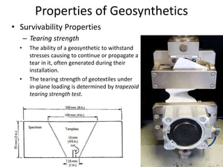 Properties of Geosynthetics
• Survivability Properties
– Tearing strength
• The ability of a geosynthetic to withstand
stresses causing to continue or propagate a
tear in it, often generated during their
installation.
• The tearing strength of geotextiles under
in-plane loading is determined by trapezoid
tearing strength test.
65
 