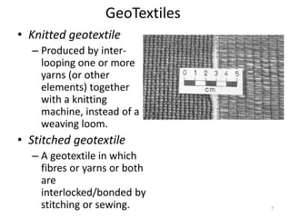 GeoTextiles
• Knitted geotextile
– Produced by inter-
looping one or more
yarns (or other
elements) together
with a knitting
machine, instead of a
weaving loom.
• Stitched geotextile
– A geotextile in which
fibres or yarns or both
are
interlocked/bonded by
stitching or sewing. 7
 