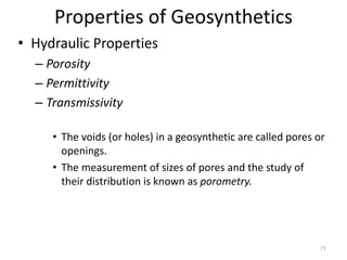 Properties of Geosynthetics
• Hydraulic Properties
– Porosity
– Permittivity
– Transmissivity
• The voids (or holes) in a geosynthetic are called pores or
openings.
• The measurement of sizes of pores and the study of
their distribution is known as porometry.
71
 