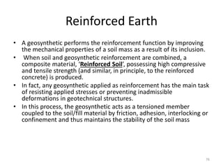 Reinforced Earth
• A geosynthetic performs the reinforcement function by improving
the mechanical properties of a soil mass as a result of its inclusion.
• When soil and geosynthetic reinforcement are combined, a
composite material, ‘Reinforced Soil’, possessing high compressive
and tensile strength (and similar, in principle, to the reinforced
concrete) is produced.
• In fact, any geosynthetic applied as reinforcement has the main task
of resisting applied stresses or preventing inadmissible
deformations in geotechnical structures.
• In this process, the geosynthetic acts as a tensioned member
coupled to the soil/fill material by friction, adhesion, interlocking or
confinement and thus maintains the stability of the soil mass
76
 