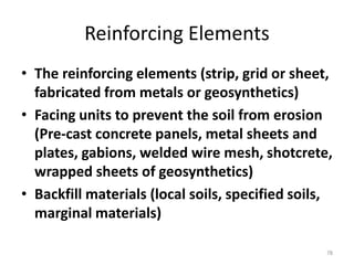 Reinforcing Elements
• The reinforcing elements (strip, grid or sheet,
fabricated from metals or geosynthetics)
• Facing units to prevent the soil from erosion
(Pre-cast concrete panels, metal sheets and
plates, gabions, welded wire mesh, shotcrete,
wrapped sheets of geosynthetics)
• Backfill materials (local soils, specified soils,
marginal materials)
78
 