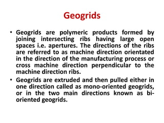 Geogrids
• Geogrids are polymeric products formed by
joining intersecting ribs having large open
spaces i.e. apertures. The directions of the ribs
are referred to as machine direction orientated
in the direction of the manufacturing process or
cross machine direction perpendicular to the
machine direction ribs.
• Geogrids are extruded and then pulled either in
one direction called as mono-oriented geogrids,
or in the two main directions known as bi-
oriented geogrids.
 
