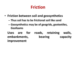 Friction
• Friction between soil and geosynthetics
– Thus soil has to be frictional soil like sand
– Geosynthetics may be of geogrids, geotextiles,
Geofoams
Uses are for roads, retaining walls,
embankments, bearing capacity
improvement
 