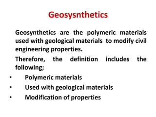 Geosysnthetics
Geosynthetics are the polymeric materials
used with geological materials to modify civil
engineering properties.
Therefore, the definition includes the
following;
• Polymeric materials
• Used with geological materials
• Modification of properties
 