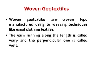 Woven Geotextiles
• Woven geotextiles are woven type
manufactured using to weaving techniques
like usual clothing textiles.
• The yarn running along the length is called
warp and the perpendicular one is called
weft.
 