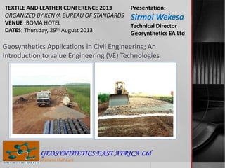 Geosynthetics Applications in Civil Engineering; An
Introduction to value Engineering (VE) Technologies
Solutions that Last
GEOSYNTHETICS EAST AFRICA Ltd
TEXTILE AND LEATHER CONFERENCE 2013
ORGANIZED BY KENYA BUREAU OF STANDARDS
VENUE :BOMA HOTEL
DATES: Thursday, 29th August 2013
Presentation:
Sirmoi Wekesa
Technical Director
Geosynthetics EA Ltd
 