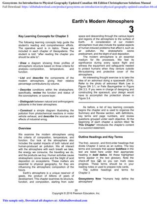 20
Copyright © 2016 Pearson Education, Inc.
Earth’s Modern Atmosphere
3Key Learning Concepts for Chapter 3
The following learning concepts help guide the
student’s reading and comprehension efforts.
The operative word is in italics. These are
included in each chapter of Geosystems. The
student is told: “after reading the chapter you
should be able to”:
• Draw a diagram showing three profiles of
atmospheric structure based on three criteria for
analysis—composition, temperature, and
function.
• List and describe the components of the
modern atmosphere, giving their relative
percentage contributions by volume.
• Describe conditions within the stratosphere;
specifically, review the function and status of
the ozonosphere, or ozone layer.
• Distinguish between natural and anthropogenic
pollutants in the lower atmosphere.
• Construct a simple diagram illustrating the
pollution from photochemical reactions in motor
vehicle exhaust, and describe the sources and
effects of industrial smog.
Overview
We examine the modern atmosphere using
the criteria of composition, temperature, and
function. Our look at the atmosphere also
includes the spatial impacts of both natural and
human-produced air pollution. We all interact
with the atmosphere with each breath we take,
the energy we consume, the travelling we do,
and the products we buy. Human activities cause
stratospheric ozone losses and the blight of acid
deposition on ecosystems. These matters are
essential to physical geography, for they are
influencing the atmospheric composition of the
future.
Earth’s atmosphere is a unique reservoir of
gases, the product of billions of years of
development. This chapter examines its structure,
function, and composition, starting from outer
space and descending through the various layers
and regions of the atmosphere to the surface of
Earth. A consideration of our modern
atmosphere must also include the spatial aspects
of human-induced problems that affect it, such as
air pollution, the stratospheric ozone
predicament, and the blight of acid deposition.
The modern atmosphere is an essential
medium for life processes. We feel its
significance during every space flight and
witness the equipment and safeguards needed
to protect humans when they venture outside
life-sustaining and protective cover of the
atmosphere.
An interesting thought exercise is to take the
idea of an astronaut doing a spacewalk (EVA).
Refer to the photo of astronaut Mark Lee in
Figure GN 3.1, or Felix Baumgartner in Figure
GN 3.3. If you were in charge of designing and
constructing the spacesuit, your design would
have to accomplish the protection shown in
Figure 3.4.
As before, a list of key learning concepts
begins the chapter and is used to organize the
Summary and Review section, with definitions,
key terms and page numbers, and review
questions grouped under each objective. At the
beginning of each chapter a section titled “In
This Chapter” introduces the chapter’s content
in a succinct statement.
Outline Headings and Key Terms
The first-, second-, and third-order headings that
divide Chapter 3 serve as an outline. The key
terms and concepts that appear boldface in the
text are listed here under their appropriate
heading in bold italics. All these highlighted
terms appear in the text glossary. Note the
check-off box () so you can mark class
progress. These terms should be in your
reading notes or used to prepare note cards.
The outline headings and terms for
Chapter 3:
Geosystems Now “Humans help define the
atmosphere”
Geosystems An Introduction to Physical Geography Updated Canadian 4th Edition Christopherson Solutions Manual
Full Download: https://alibabadownload.com/product/geosystems-an-introduction-to-physical-geography-updated-canadian-4th-ed
This sample only, Download all chapters at: AlibabaDownload.com
 
