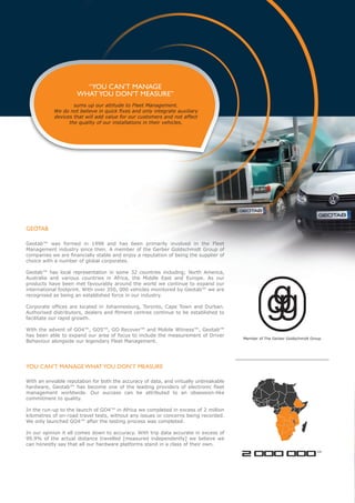 “YOU CAN’T MANAGE
                     WHAT YOU DON’T MEASURE”
                   sums up our attitude to Fleet Management.
           We do not believe in quick fixes and only integrate auxiliary
           devices that will add value for our customers and not affect
                 the quality of our installations in their vehicles.




GEOTAB

Geotab™ was formed in 1998 and has been primarily involved in the Fleet
Management industry since then. A member of the Gerber Goldschmidt Group of
companies we are financially stable and enjoy a reputation of being the supplier of
choice with a number of global corporates.

Geotab™ has local representation in some 32 countries including; North America,
Australia and various countries in Africa, the Middle East and Europe. As our
products have been met favourably around the world we continue to expand our
international footprint. With over 350, 000 vehicles monitored by Geotab™ we are
recognised as being an established force in our industry.

Corporate offices are located in Johannesburg, Toronto, Cape Town and Durban.
Authorised distributors, dealers and fitment centres continue to be established to
facilitate our rapid growth.

With the advent of GO4™, GO5™, GO Recover™ and Mobile Witness™, Geotab™
has been able to expand our area of focus to include the measurement of Driver
                                                                                       Member of The Gerber Goldschmidt Group
Behaviour alongside our legendary Fleet Management.




YOU CAN’T MANAGE WHAT YOU DON’T MEASURE

With an enviable reputation for both the accuracy of data, and virtually unbreakable
hardware, Geotab™ has become one of the leading providers of electronic fleet
management worldwide. Our success can be attributed to an obsession-like
commitment to quality.

In the run-up to the launch of GO4™ in Africa we completed in excess of 2 million
kilometres of on-road travel tests, without any issues or concerns being recorded.
We only launched GO4™ after the testing process was completed.

In our opinion it all comes down to accuracy. With trip data accurate in excess of
99.9% of the actual distance travelled [measured independently] we believe we
can honestly say that all our hardware platforms stand in a class of their own.

                                                                                       2 000 000                           KM
 