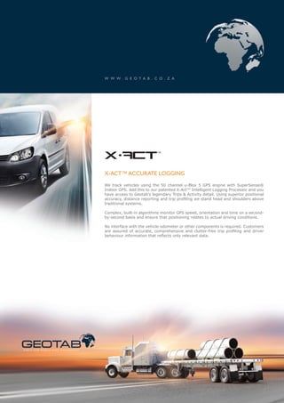 W W W . G E O T A B . C O . Z A




                                                            x-act                      ™




                                                            X-ACT™ ACCURATE LOGGING
                                                            We track vehicles using the 50 channel u-Blox 5 GPS engine with SuperSense®
                                                            Indoor GPS. Add this to our patented X-Act™ Intelligent Logging Processor and you
                                                            have access to Geotab’s legendary Trips & Activity detail. Using superior positional
                                                            accuracy, distance reporting and trip profiling we stand head and shoulders above
                                                            traditional systems.

                                                            Complex, built-in algorithms monitor GPS speed, orientation and time on a second-
                                                            by-second basis and ensure that positioning relates to actual driving conditions.

                                                            No interface with the vehicle odometer or other components is required. Customers
                                                            are assured of accurate, comprehensive and clutter-free trip profiling and driver
                                                            behaviour information that reflects only relevant data.




S TAT I C A N D M O B I L E A S S E T M A N A G E M E N T
 