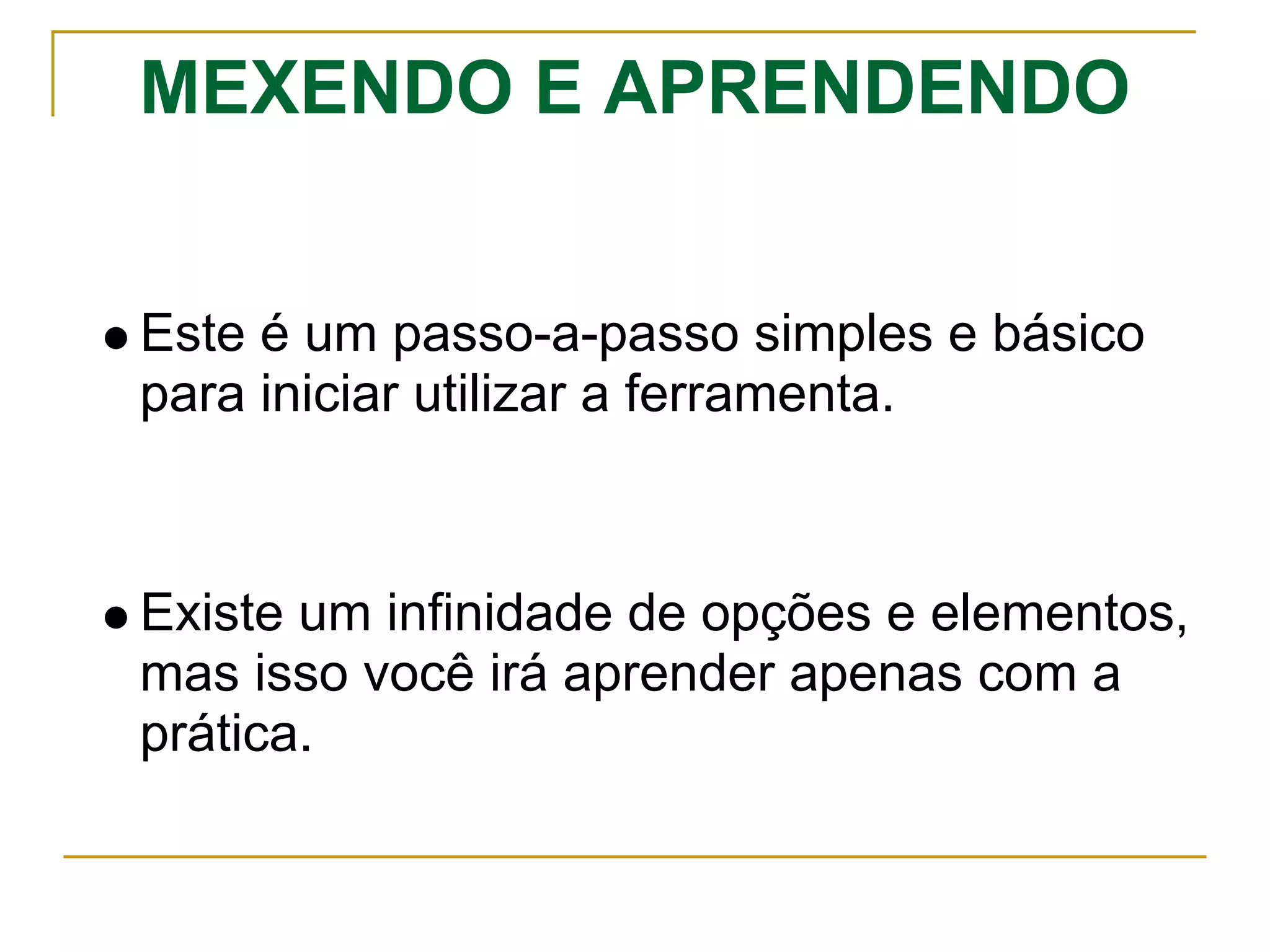 MEXENDO E APRENDENDO
Este é um passo-a-passo simples e básico
para iniciar utilizar a ferramenta.
Existe um infinidade de opções e elementos,
mas isso você irá aprender apenas com a
prática.
 