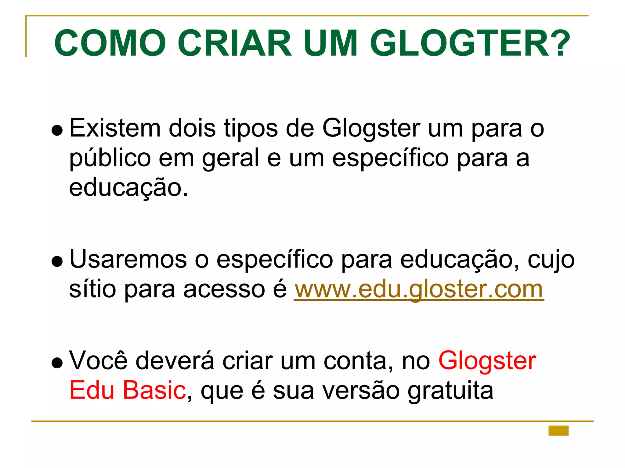 COMO CRIAR UM GLOGTER?
Existem dois tipos de Glogster um para o
público em geral e um específico para a
educação.
Usaremos o específico para educação, cujo
sítio para acesso é www.edu.gloster.com
Você deverá criar um conta, no Glogster
Edu Basic, que é sua versão gratuita
 